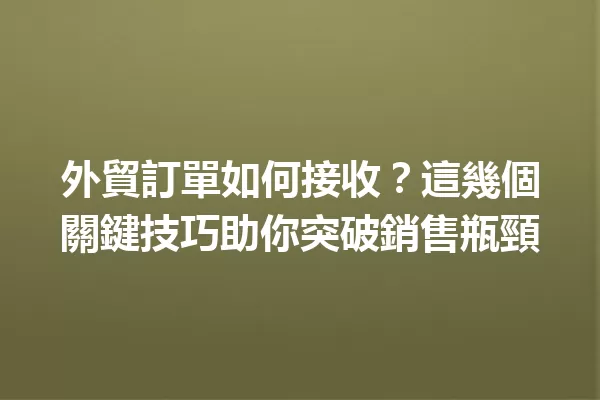 外貿訂單如何接收?這幾個關鍵技巧助你突破銷售瓶頸 一