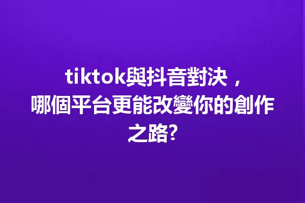 tiktok與抖音對決,哪個平台更能改變你的創作之路? 一