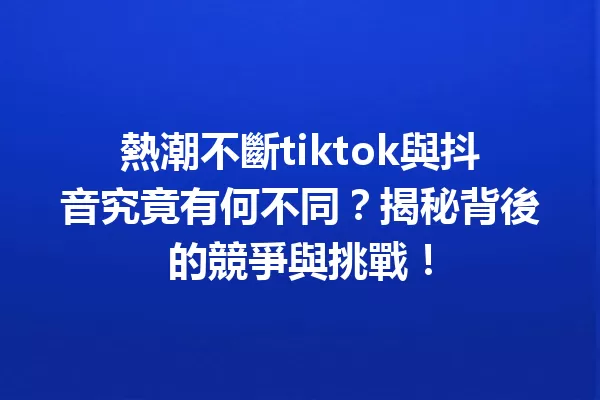 熱潮不斷tiktok與抖音究竟有何不同?揭秘背後的競爭與挑戰! 一