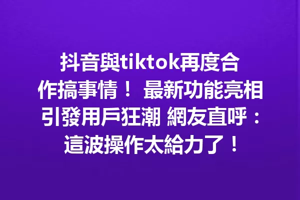 抖音與tiktok再度合作搞事情! 最新功能亮相引發用戶狂潮 網友直呼:這波操作太給力了! 1