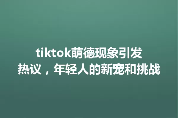 tiktok萌德现象引发热议,年轻人的新宠和挑战 一
