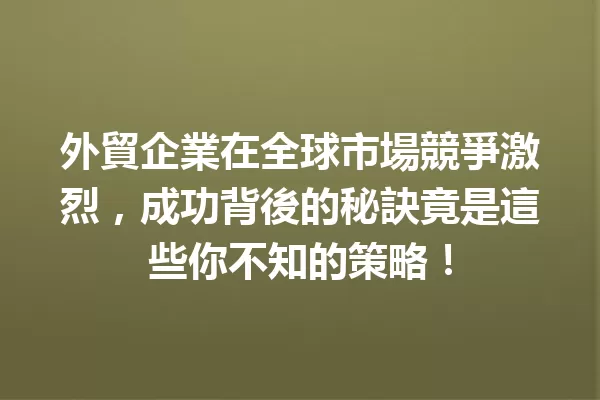 外貿企業在全球市場競爭激烈,成功背後的秘訣竟是這些你不知的策略!1