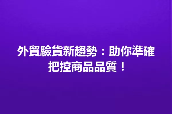 外貿驗貨新趨勢:助你準確把控商品品質! 一