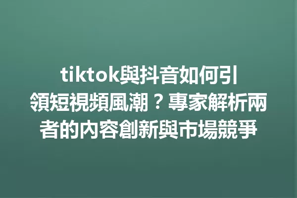 tiktok與抖音如何引領短視頻風潮?專家解析兩者的內容創新與市場競爭 一