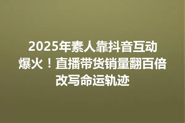 2025年素人靠抖音互动爆火!直播带货销量翻百倍改写命运轨迹 一