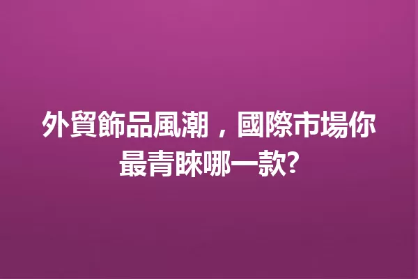 外貿飾品風潮,國際市場你最青睞哪一款? 一