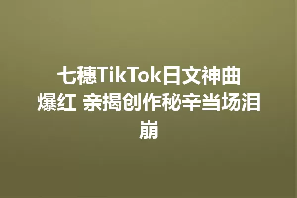 七穗TikTok日文神曲爆红 亲揭创作秘辛当场泪崩 一