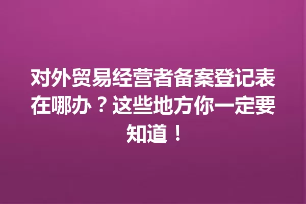 对外贸易经营者备案登记表在哪办?这些地方你一定要知道! 一