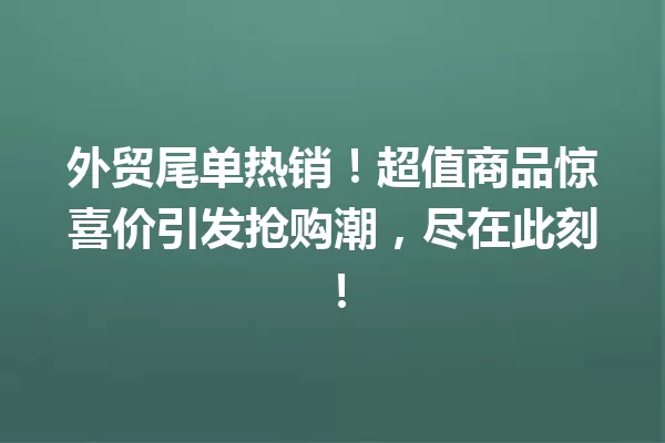 外贸尾单热销!超值商品惊喜价引发抢购潮,尽在此刻! 一