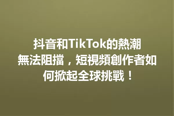 抖音和TikTok的熱潮無法阻擋,短視頻創作者如何掀起全球挑戰! 一