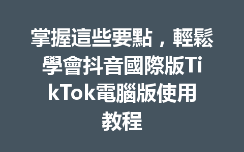 掌握這些要點,輕鬆學會抖音國際版TikTok電腦版使用教程 掌握這些要點,輕鬆學會抖音國際版TikTok電腦版使用教程