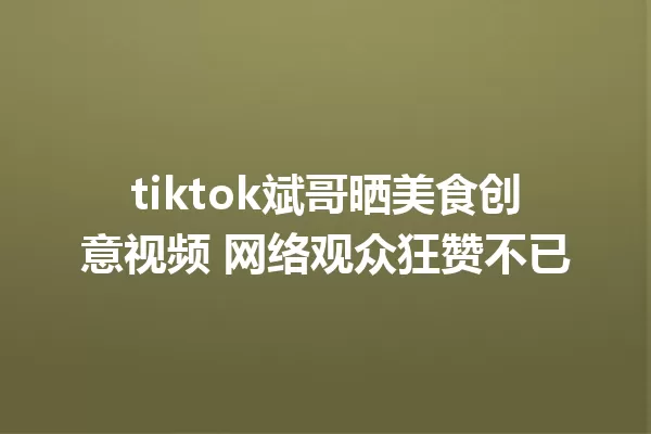 tiktok斌哥晒美食创意视频 网络观众狂赞不已 一