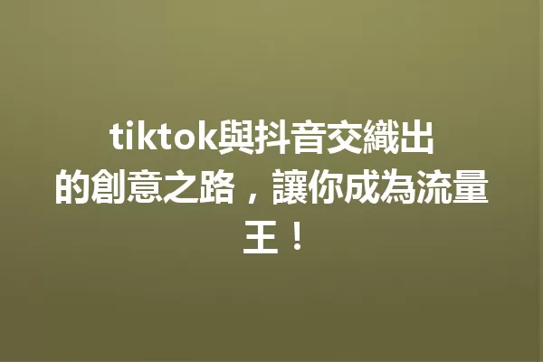 tiktok與抖音交織出的創意之路,讓你成為流量王! 一