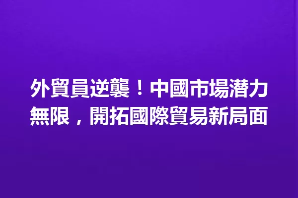 外貿員逆襲!中國市場潜力無限,開拓國際貿易新局面 一