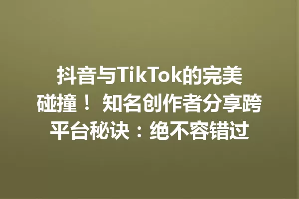 抖音与TikTok的完美碰撞! 知名创作者分享跨平台秘诀:绝不容错过 一