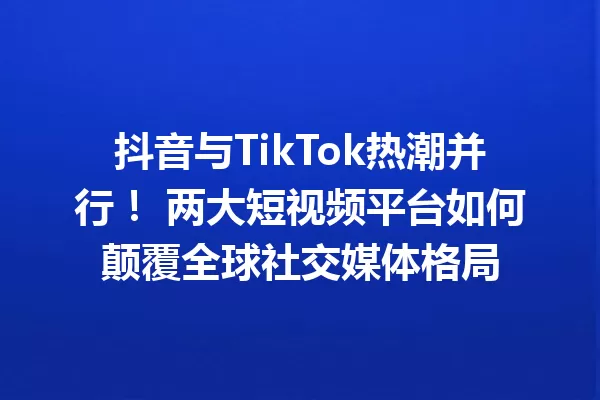 抖音与TikTok热潮并行! 两大短视频平台如何颠覆全球社交媒体格局 一
