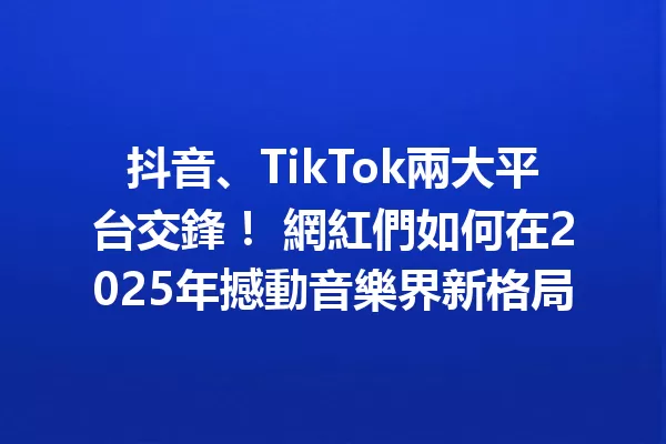 抖音、TikTok兩大平台交鋒! 網紅們如何在2025年撼動音樂界新格局