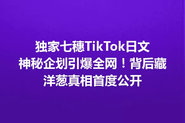 独家七穗TikTok日文神秘企划引爆全网!背后藏洋葱真相首度公开 一