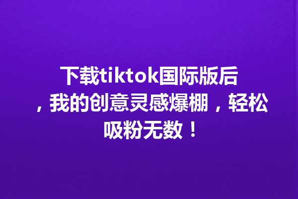 下载tiktok国际版后,我的创意灵感爆棚,轻松吸粉无数! 下载tiktok国际版后,我的创意灵感爆棚,轻松吸粉无数!