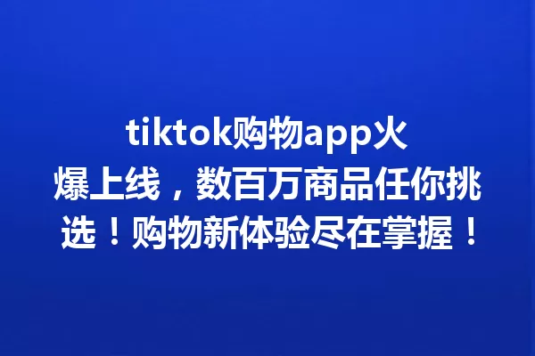 tiktok购物app火爆上线,数百万商品任你挑选!购物新体验尽在掌握! 一