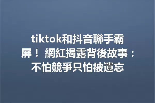 tiktok和抖音聯手霸屏! 網紅揭露背後故事:不怕競爭只怕被遺忘 一