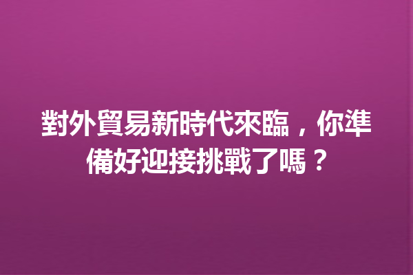 對外貿易新時代來臨,你準備好迎接挑戰了嗎? 對外貿易新時代來臨,你準備好迎接挑戰了嗎?