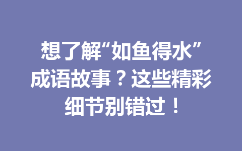 想了解“如鱼得水”成语故事?这些精彩细节别错过! 想了解“如鱼得水”成语故事?这些精彩细节别错过!