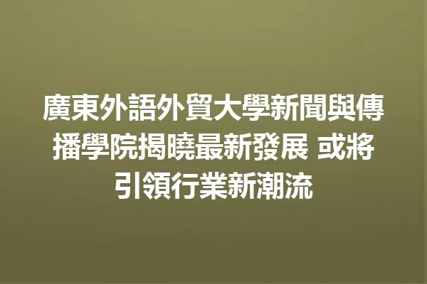 廣東外語外貿大學新聞與傳播學院揭曉最新發展 或將引領行業新潮流 1
