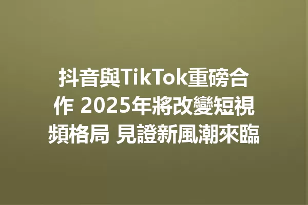 抖音與TikTok重磅合作 2025年將改變短視頻格局 見證新風潮來臨 一