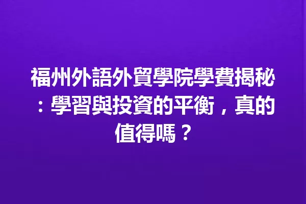 福州外語外貿學院學費揭秘:學習與投資的平衡,真的值得嗎? 一