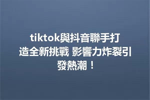 tiktok與抖音聯手打造全新挑戰 影響力炸裂引發熱潮! 一