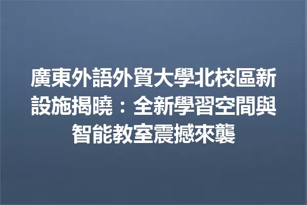 廣東外語外貿大學北校區新設施揭曉:全新學習空間與智能教室震撼來襲1
