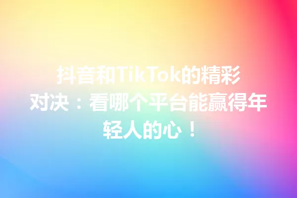 抖音和TikTok的精彩对决:看哪个平台能赢得年轻人的心!1