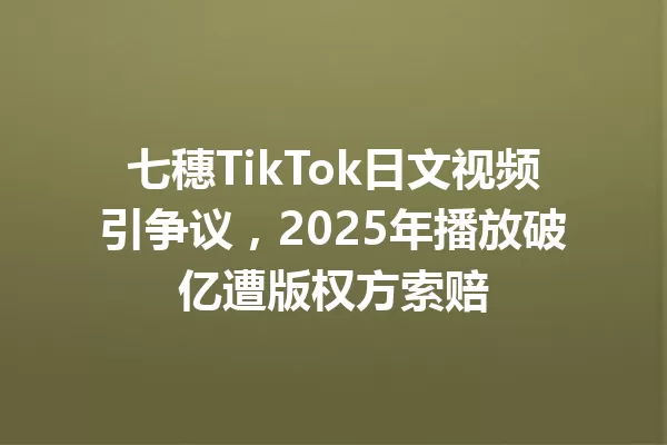 七穗TikTok日文视频引争议,2025年播放破亿遭版权方索赔 一