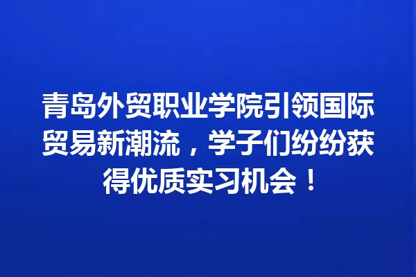 青岛外贸职业学院引领国际贸易新潮流,学子们纷纷获得优质实习机会! 一