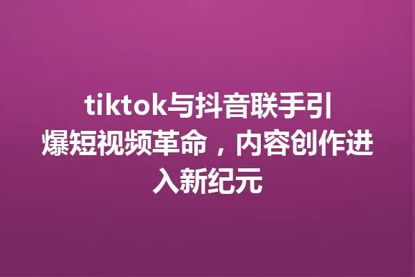 tiktok与抖音联手引爆短视频革命,内容创作进入新纪元 一