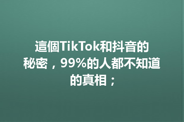 這個TikTok和抖音的秘密,99%的人都不知道的真相; 這個TikTok和抖音的秘密,99%的人都不知道的真相;