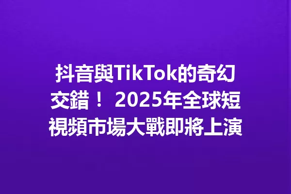 抖音與TikTok的奇幻交錯! 2025年全球短視頻市場大戰即將上演