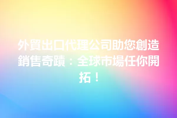 外貿出口代理公司助您創造銷售奇蹟:全球市場任你開拓! 一