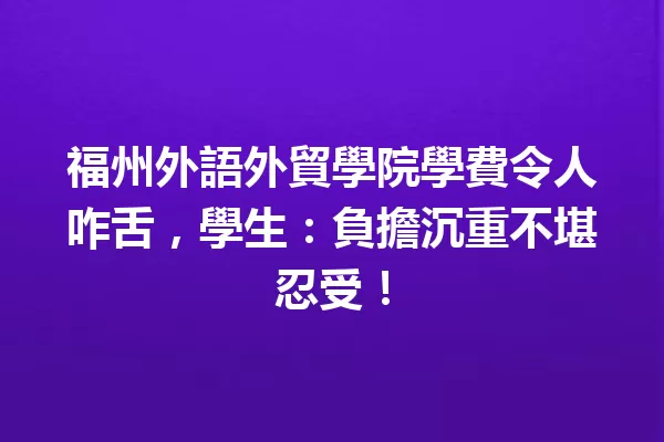 福州外語外貿學院學費令人咋舌,學生:負擔沉重不堪忍受! 一