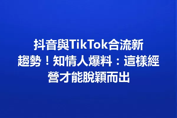 抖音與TikTok合流新趨勢!知情人爆料:這樣經營才能脫穎而出 一