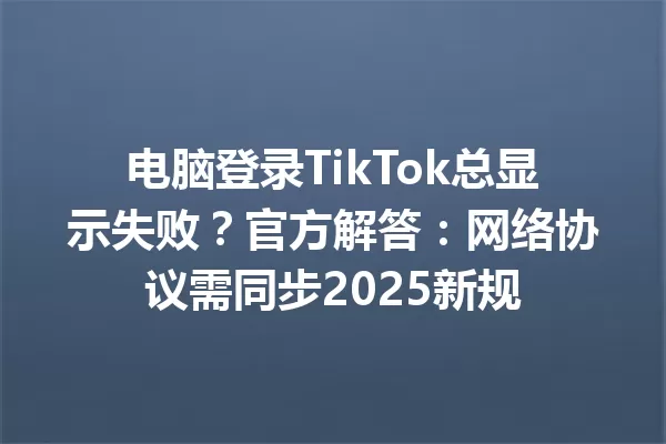 电脑登录TikTok总显示失败?官方解答:网络协议需同步2025新规 一