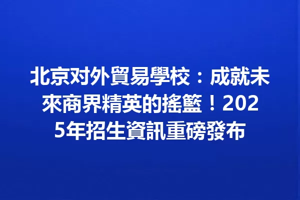 北京对外貿易學校:成就未來商界精英的搖籃!2025年招生資訊重磅發布 1