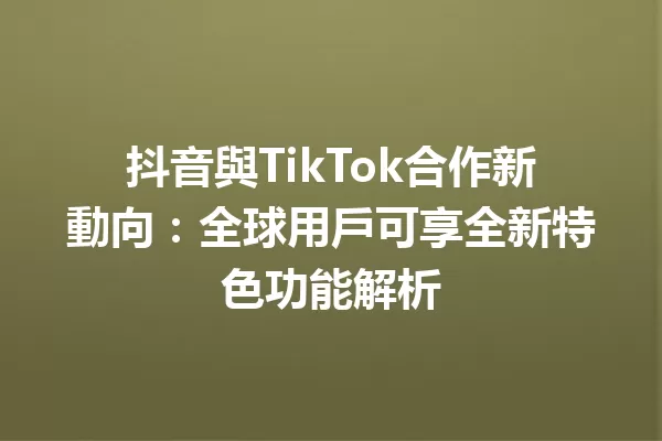 抖音與TikTok合作新動向:全球用戶可享全新特色功能解析 一