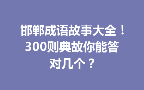 邯郸成语故事大全!300则典故你能答对几个? 邯郸成语故事大全!300则典故你能答对几个?