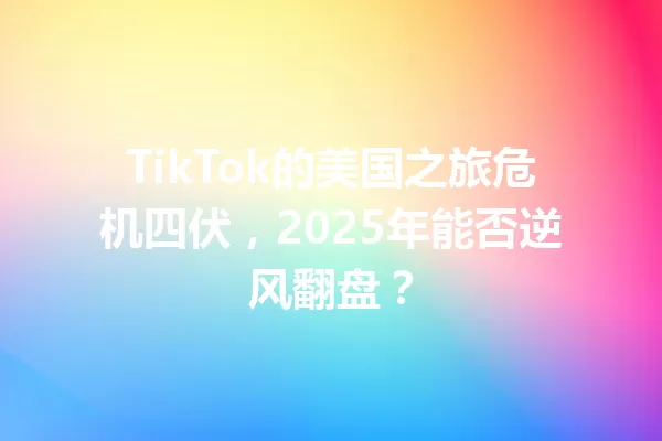 TikTok的美国之旅危机四伏,2025年能否逆风翻盘? 一