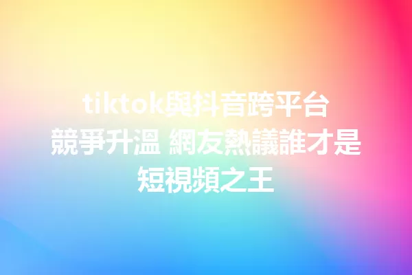 tiktok與抖音跨平台競爭升溫 網友熱議誰才是短視頻之王 1
