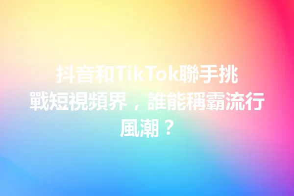 抖音和TikTok聯手挑戰短視頻界,誰能稱霸流行風潮? 一