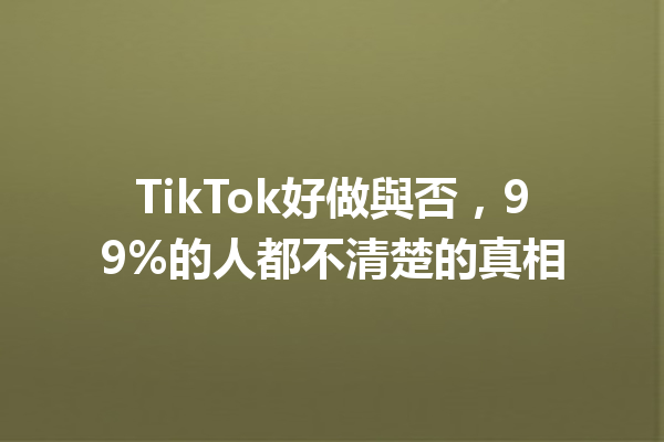 TikTok好做與否,99%的人都不清楚的真相 TikTok好做與否,99%的人都不清楚的真相