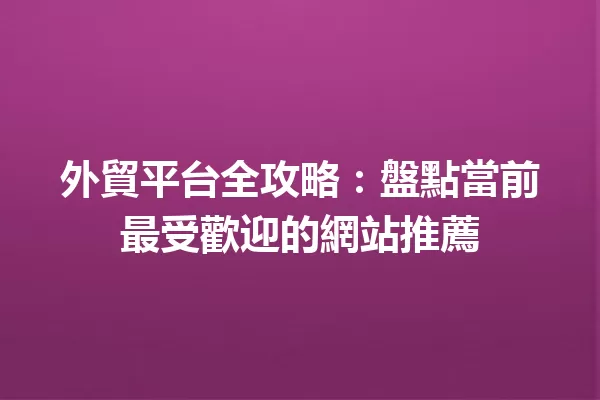 外貿平台全攻略:盤點當前最受歡迎的網站推薦 一
